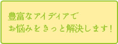 豊富なアイデアでお悩みをきっと解決します！