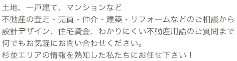 土地、一戸建て、マンションなど不動産の査定・売買・建設・リフォームなどのご相談から設計デザイン、住宅資金、わかりにくい不動産用語のご質問までなんでもお気軽にお問い合わせください。杉並エリアの情報を熟知した私たちにお任せ下さい！