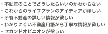 ・不動産のことでどうしたらいいのかわからない・これからのライフプランのアイデアがほしい・所有不動産の詳しい情報が欲しい・わかりにくい不動産用語から丁寧な情報が欲しい・セカンドオピニオンが欲しい