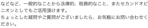 などなど、一般的なことから法律的、税務的なこと、またセカンドオピニオン
としてもご活用頂けます。ちょっとした疑問やご質問がございましたら、お気軽にお問い合わせください。